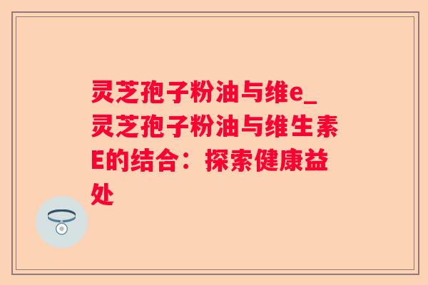 灵芝孢子粉油与维e_灵芝孢子粉油与维生素E的结合：探索健康益处