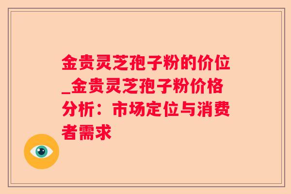 金贵灵芝孢子粉的价位_金贵灵芝孢子粉价格分析：市场定位与消费者需求