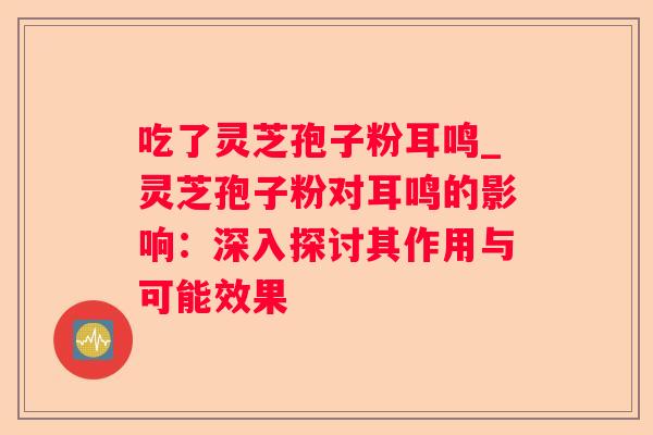 吃了灵芝孢子粉耳鸣_灵芝孢子粉对耳鸣的影响:深入探讨其作用与可能效果 吃了灵芝孢子粉耳鸣_灵芝孢子粉对耳鸣的影响:深入探讨其作用与可能效果