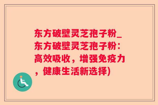 东方破壁灵芝孢子粉_东方破壁灵芝孢子粉：高效吸收，增强免疫力，健康生活新选择)