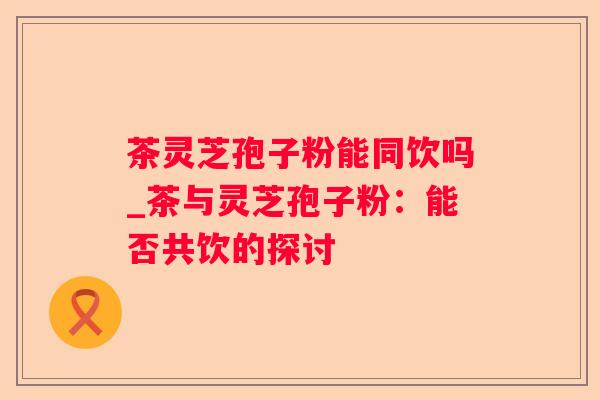 茶灵芝孢子粉能同饮吗_茶与灵芝孢子粉：能否共饮的探讨