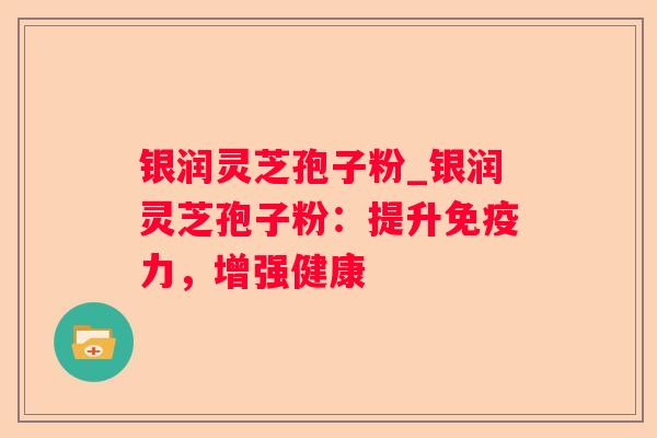 银润灵芝孢子粉_银润灵芝孢子粉：提升免疫力，增强健康