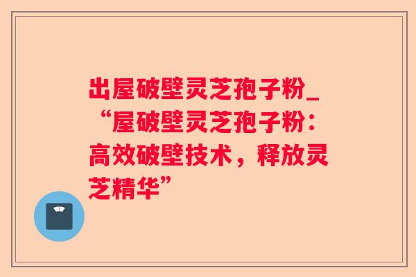出屋破壁灵芝孢子粉_“屋破壁灵芝孢子粉:高效破壁技术,释放灵芝精华” 出屋破壁灵芝孢子粉_“屋破壁灵芝孢子粉:高效破壁技术,释放灵芝精华”