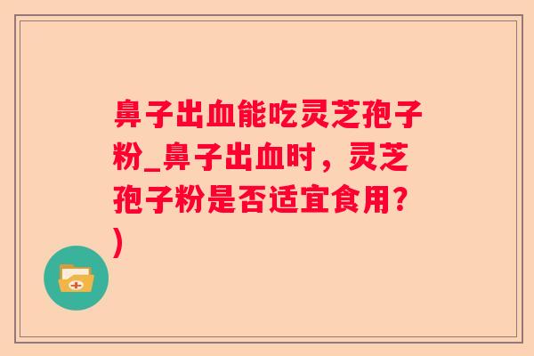 鼻子出能吃灵芝孢子粉_鼻子出时,灵芝孢子粉是否适宜食用?) 鼻子出能吃灵芝孢子粉_鼻子出时,灵芝孢子粉是否适宜食用?)