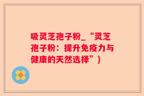 吸灵芝孢子粉_“灵芝孢子粉：提升免疫力与健康的天然选择”)