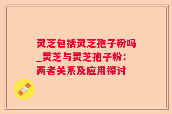 灵芝包括灵芝孢子粉吗_灵芝与灵芝孢子粉:两者关系及应用探讨 灵芝包括灵芝孢子粉吗_灵芝与灵芝孢子粉:两者关系及应用探讨