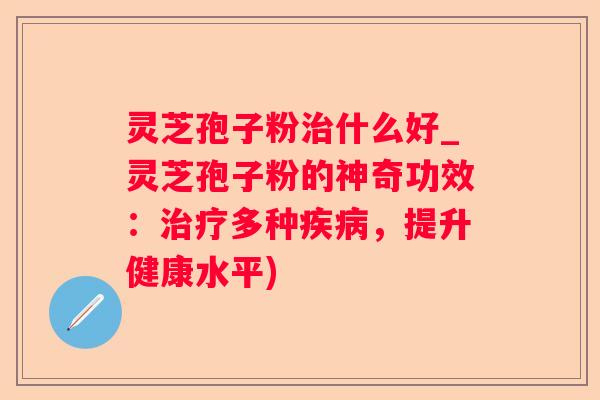 灵芝孢子粉什么好_灵芝孢子粉的神奇功效：多种，提升健康水平)