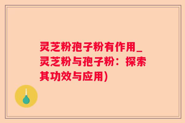 灵芝粉孢子粉有作用_灵芝粉与孢子粉：探索其功效与应用)