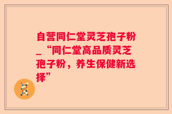 自营同仁堂灵芝孢子粉_“同仁堂高品质灵芝孢子粉，养生保健新选择”