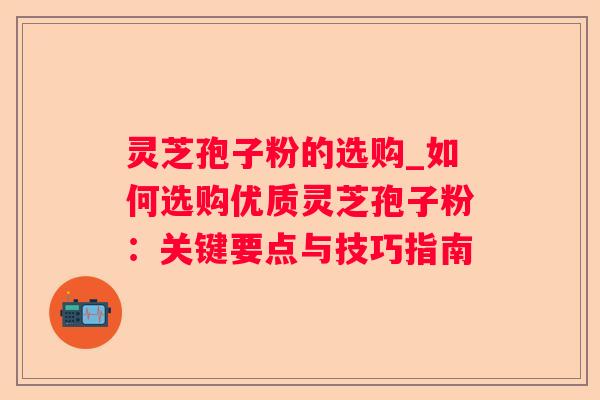 灵芝孢子粉的选购_如何选购优质灵芝孢子粉：关键要点与技巧指南