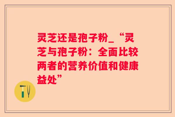灵芝还是孢子粉_“灵芝与孢子粉:全面比较两者的营养价值和健康益处” 灵芝还是孢子粉_“灵芝与孢子粉:全面比较两者的营养价值和健康益处”