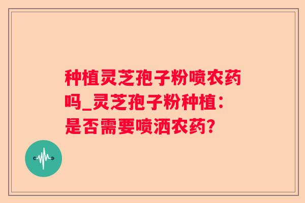 种植灵芝孢子粉喷农药吗_灵芝孢子粉种植:是否需要喷洒农药? 种植灵芝孢子粉喷农药吗_灵芝孢子粉种植:是否需要喷洒农药?