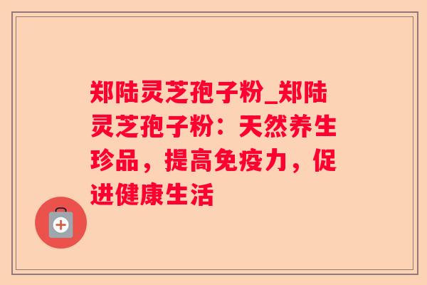 郑陆灵芝孢子粉_郑陆灵芝孢子粉:天然养生珍品,提高免疫力,促进健康生活 郑陆灵芝孢子粉_郑陆灵芝孢子粉:天然养生珍品,提高免疫力,促进健康生活