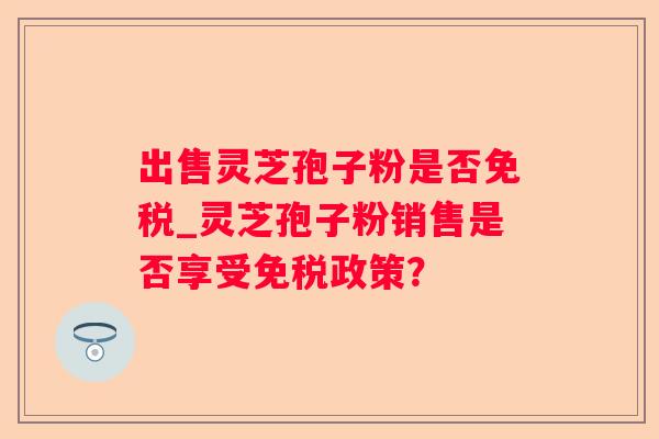 出售灵芝孢子粉是否免税_灵芝孢子粉销售是否享受免税政策? 出售灵芝孢子粉是否免税_灵芝孢子粉销售是否享受免税政策?