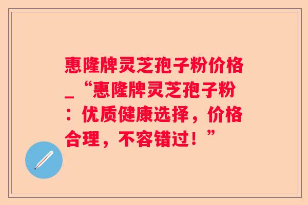 惠隆牌灵芝孢子粉价格_“惠隆牌灵芝孢子粉：优质健康选择，价格合理，不容错过！”