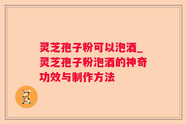 灵芝孢子粉可以泡酒_灵芝孢子粉泡酒的神奇功效与制作方法
