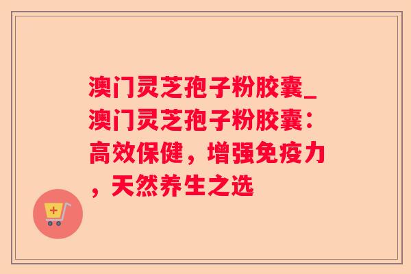 澳门灵芝孢子粉胶囊_澳门灵芝孢子粉胶囊:高效保健,增强免疫力,天然养生之选 澳门灵芝孢子粉胶囊_澳门灵芝孢子粉胶囊:高效保健,增强免疫力,天然养生之选