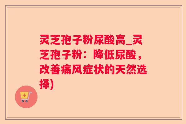 灵芝孢子粉尿酸高_灵芝孢子粉:降低尿酸,改善痛风症状的天然选择) 灵芝孢子粉尿酸高_灵芝孢子粉:降低尿酸,改善痛风症状的天然选择)