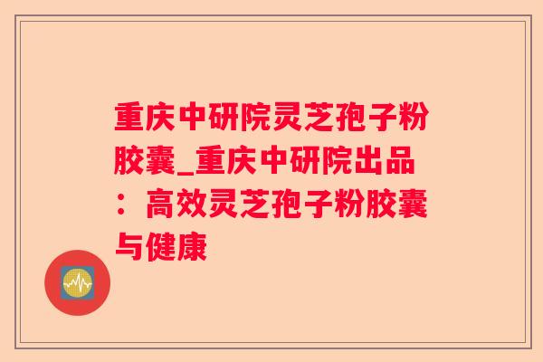 重庆中研院灵芝孢子粉胶囊_重庆中研院出品：高效灵芝孢子粉胶囊与健康