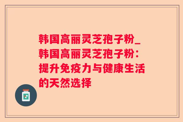 韩国高丽灵芝孢子粉_韩国高丽灵芝孢子粉:提升免疫力与健康生活的天然选择 韩国高丽灵芝孢子粉_韩国高丽灵芝孢子粉:提升免疫力与健康生活的天然选择