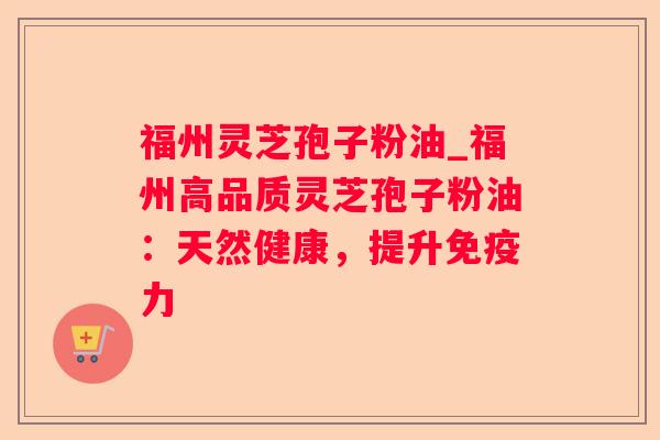 福州灵芝孢子粉油_福州高品质灵芝孢子粉油：天然健康，提升免疫力