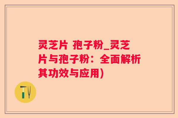 灵芝片 孢子粉_灵芝片与孢子粉：全面解析其功效与应用)