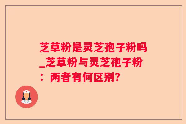 芝草粉是灵芝孢子粉吗_芝草粉与灵芝孢子粉:两者有何区别? 芝草粉是灵芝孢子粉吗_芝草粉与灵芝孢子粉:两者有何区别?