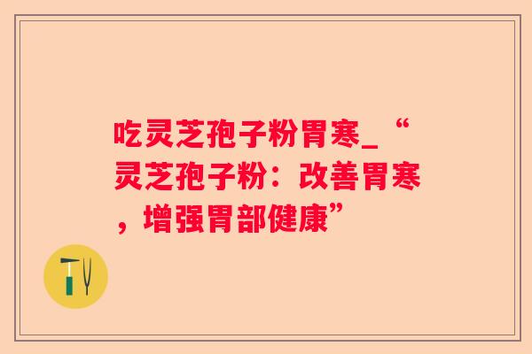 吃灵芝孢子粉胃寒_“灵芝孢子粉:改善胃寒,增强胃部健康” 吃灵芝孢子粉胃寒_“灵芝孢子粉:改善胃寒,增强胃部健康”