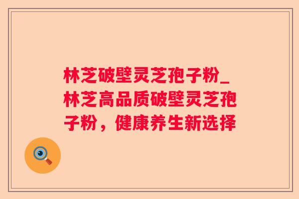 林芝破壁灵芝孢子粉_林芝高品质破壁灵芝孢子粉,健康养生新选择 林芝破壁灵芝孢子粉_林芝高品质破壁灵芝孢子粉,健康养生新选择