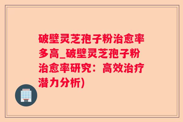 破壁灵芝孢子粉愈率多高_破壁灵芝孢子粉愈率研究:高效潜力分析) 破壁灵芝孢子粉愈率多高_破壁灵芝孢子粉愈率研究:高效潜力分析)