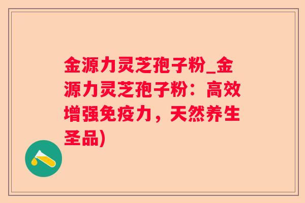 金源力灵芝孢子粉_金源力灵芝孢子粉:高效增强免疫力,天然养生圣品) 金源力灵芝孢子粉_金源力灵芝孢子粉:高效增强免疫力,天然养生圣品)