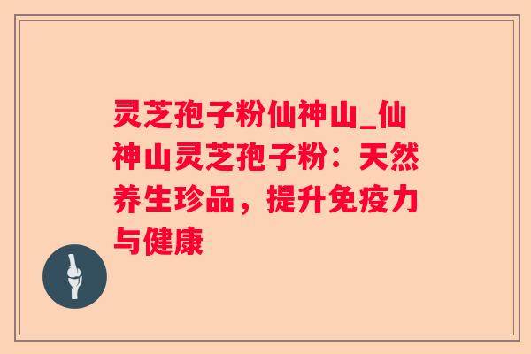 灵芝孢子粉仙神山_仙神山灵芝孢子粉:天然养生珍品,提升免疫力与健康 灵芝孢子粉仙神山_仙神山灵芝孢子粉:天然养生珍品,提升免疫力与健康