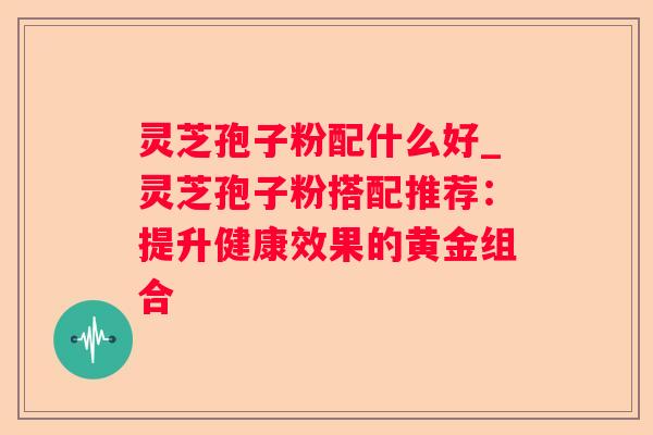 灵芝孢子粉配什么好_灵芝孢子粉搭配推荐：提升健康效果的黄金组合
