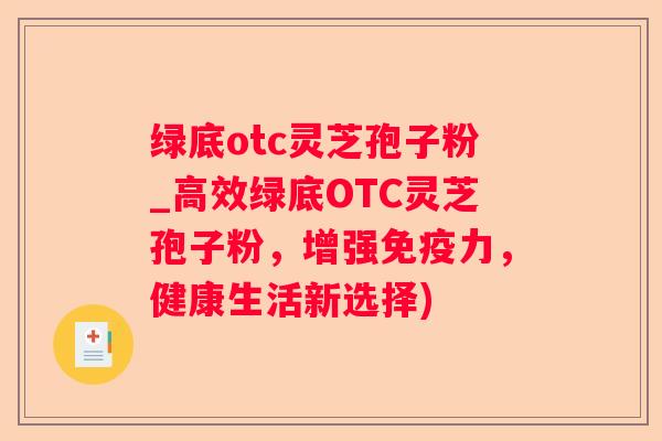 绿底otc灵芝孢子粉_高效绿底OTC灵芝孢子粉，增强免疫力，健康生活新选择)