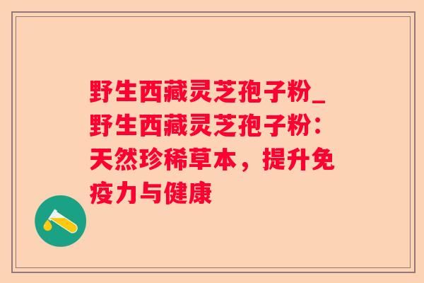 野生西藏灵芝孢子粉_野生西藏灵芝孢子粉:天然珍稀草本,提升免疫力与健康 野生西藏灵芝孢子粉_野生西藏灵芝孢子粉:天然珍稀草本,提升免疫力与健康