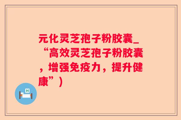 元化灵芝孢子粉胶囊_“高效灵芝孢子粉胶囊，增强免疫力，提升健康”)