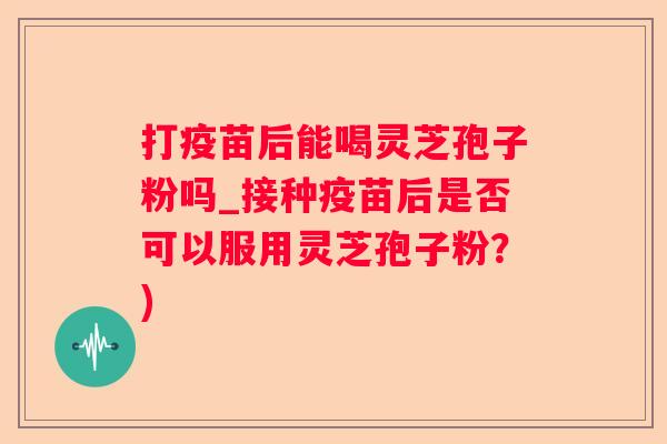 打疫苗后能喝灵芝孢子粉吗_接种疫苗后是否可以服用灵芝孢子粉？)