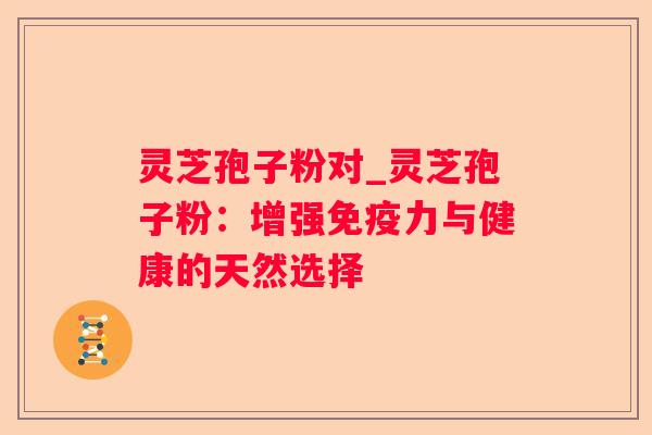 灵芝孢子粉对_灵芝孢子粉:增强免疫力与健康的天然选择 灵芝孢子粉对_灵芝孢子粉:增强免疫力与健康的天然选择