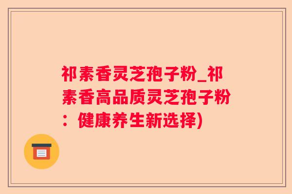 祁素香灵芝孢子粉_祁素香高品质灵芝孢子粉：健康养生新选择)