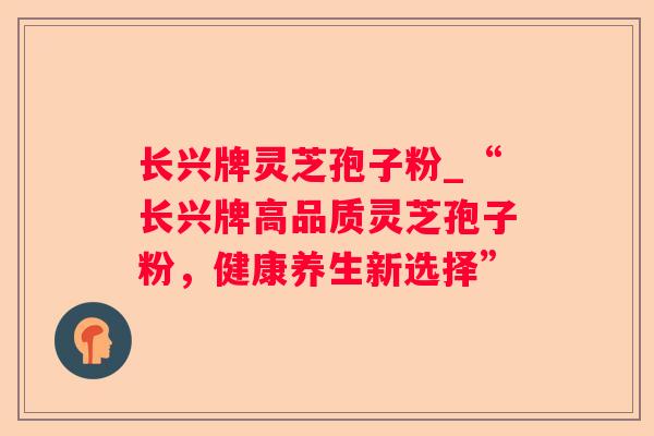 长兴牌灵芝孢子粉_“长兴牌高品质灵芝孢子粉，健康养生新选择”
