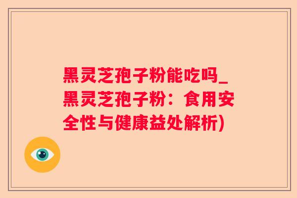 黑灵芝孢子粉能吃吗_黑灵芝孢子粉：食用安全性与健康益处解析)