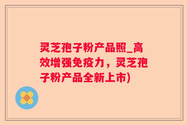 灵芝孢子粉产品照_高效增强免疫力，灵芝孢子粉产品全新上市)