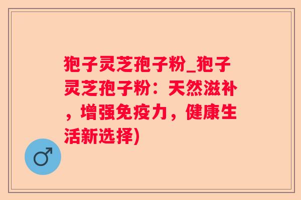 狍子灵芝孢子粉_狍子灵芝孢子粉：天然滋补，增强免疫力，健康生活新选择)
