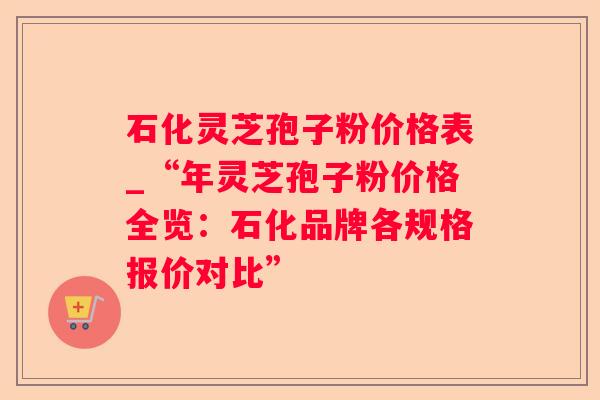 石化灵芝孢子粉价格表_“年灵芝孢子粉价格全览：石化品牌各规格报价对比”