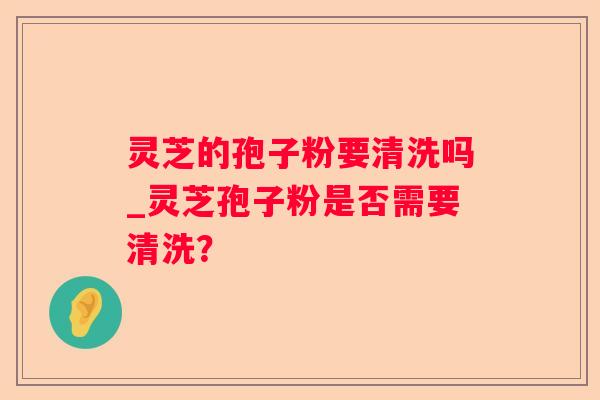 灵芝的孢子粉要清洗吗_灵芝孢子粉是否需要清洗? 灵芝的孢子粉要清洗吗_灵芝孢子粉是否需要清洗?