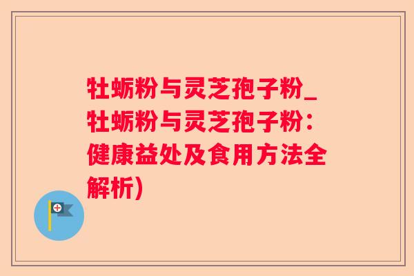 牡蛎粉与灵芝孢子粉_牡蛎粉与灵芝孢子粉:健康益处及食用方法全解析) 牡蛎粉与灵芝孢子粉_牡蛎粉与灵芝孢子粉:健康益处及食用方法全解析)