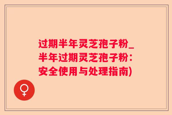过期半年灵芝孢子粉_半年过期灵芝孢子粉：安全使用与处理指南)