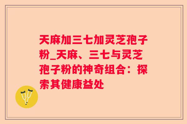 天麻加三七加灵芝孢子粉_天麻、三七与灵芝孢子粉的神奇组合:探索其健康益处 天麻加三七加灵芝孢子粉_天麻、三七与灵芝孢子粉的神奇组合:探索其健康益处