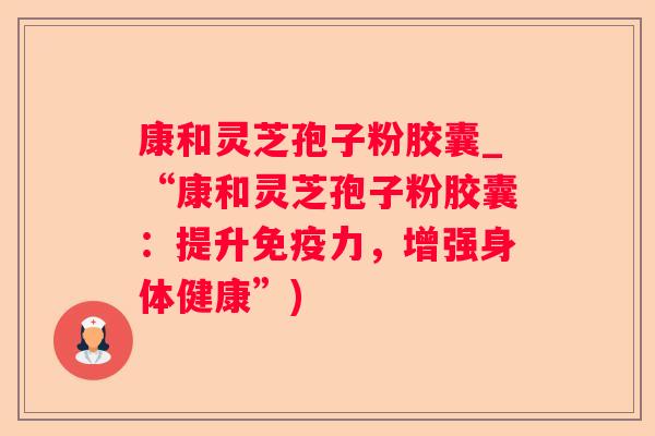 康和灵芝孢子粉胶囊_“康和灵芝孢子粉胶囊:提升免疫力,增强身体健康”) 康和灵芝孢子粉胶囊_“康和灵芝孢子粉胶囊:提升免疫力,增强身体健康”)