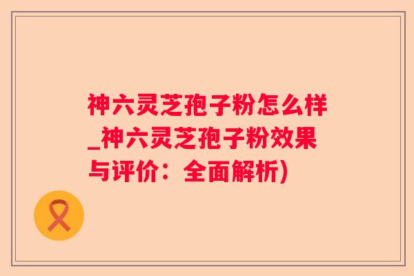神六灵芝孢子粉怎么样_神六灵芝孢子粉效果与评价：全面解析)